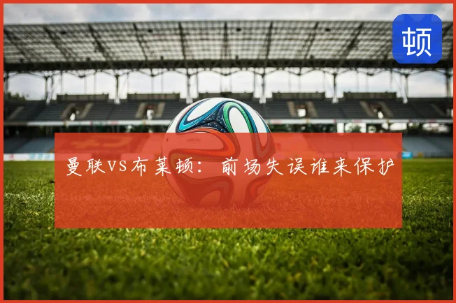 曼联vs布莱顿：前场失误谁来保护